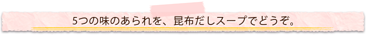 5つの味のあられを、昆布だしスープでどうぞ。