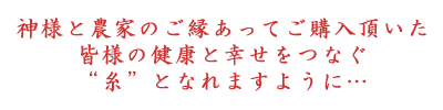 神様と農家のご縁あってご購入頂いた皆様の健康と幸せをつなぐ“糸”となれますよう…