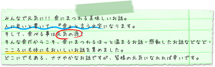 人に良いと書いて、『食』と言う文字になります。そして、食べる事は元気の源！そんな食だからこそ、食にまつわるほっと温まるお話・感動したお話などなど・・・こころにも体にもおいしいお話を集めました。どこにでもある、ささやかなお話ですが、皆様の元気になれれば幸いです。