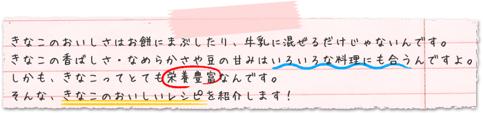 きなこのおいしさはお餅にまぶしたり、牛乳に混ぜるだけじゃないんです。きなこの香ばしさ・なめらかさや豆の甘みはいろいろな料理にも合うんですよ 。しかも、きなこってとても栄養豊富なんです。そんな、きなこのおいしいレシピを紹介します！